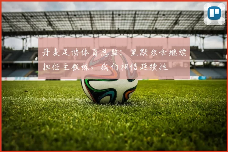 丹麦足协体育总监：里默尔会继续担任主教练，我们相信延续性