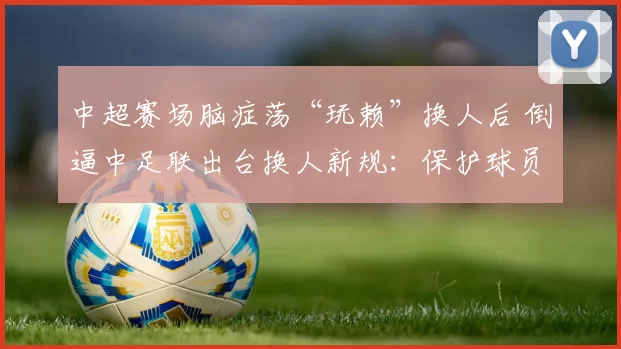 中超赛场脑症荡“玩赖”换人后 倒逼中足联出台换人新规：保护球员为先杜绝规则被滥用_比赛_审核_医学