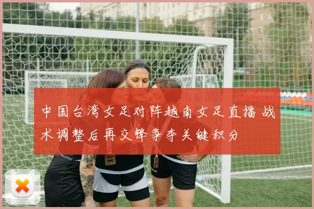 中国台湾女足对阵越南女足直播 战术调整后再交锋争夺关键积分