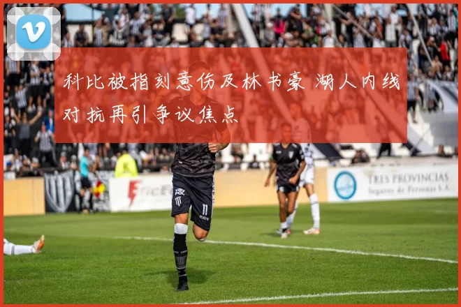 科比被指刻意伤及林书豪 湖人内线对抗再引争议焦点