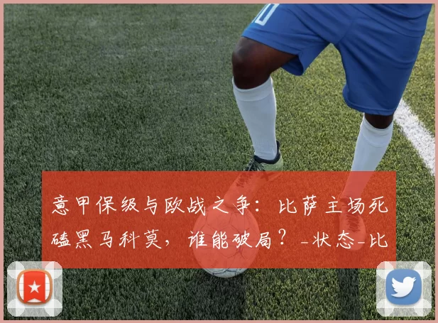 意甲保级与欧战之争：比萨主场死磕黑马科莫，谁能破局？_状态_比亚迪尼_防线