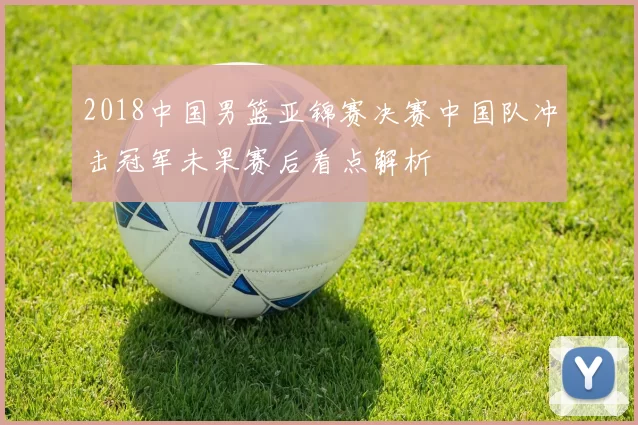 2018中国男篮亚锦赛决赛中国队冲击冠军未果赛后看点解析
