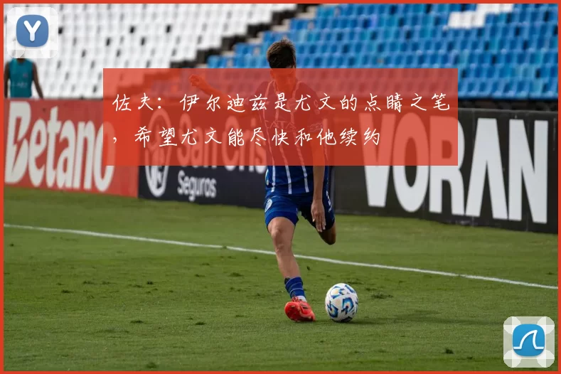 佐夫：伊尔迪兹是尤文的点睛之笔，希望尤文能尽快和他续约