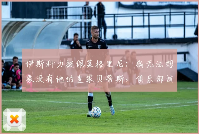 伊斯科力挺佩莱格里尼：我无法想象没有他的皇家贝蒂斯，俱乐部该如何在情感与理性间抉择？