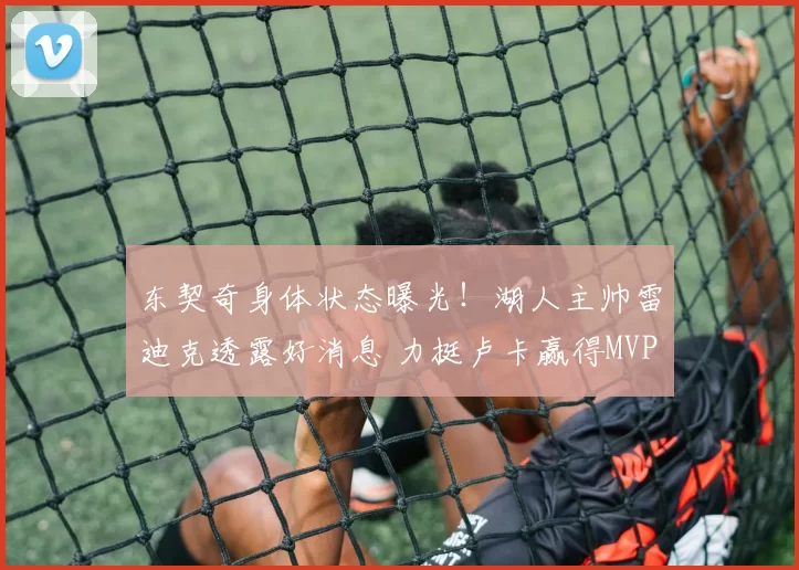 东契奇身体状态曝光！湖人主帅雷迪克透露好消息 力挺卢卡赢得MVP