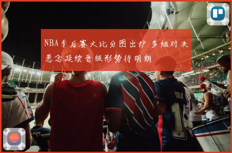NBA季后赛大比分图出炉 多组对决悬念延续晋级形势待明朗
