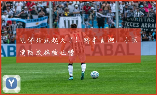 刚停好就起火了！轿车自燃，小区消防设施被吐槽