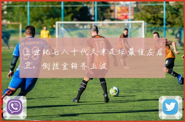 上世纪七八十代天津足坛最佳左后卫，倒挂金钩齐玉波