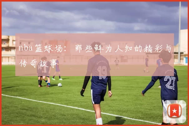 nba篮球场：那些鲜为人知的精彩与传奇故事