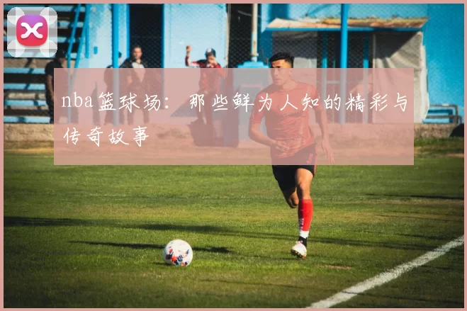 nba篮球场：那些鲜为人知的精彩与传奇故事