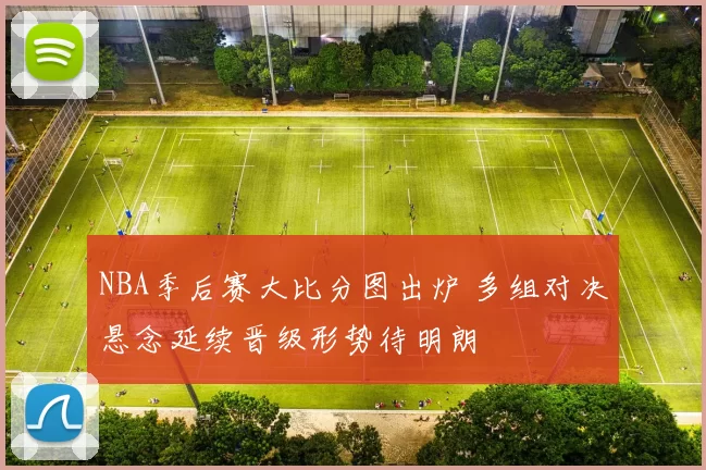 NBA季后赛大比分图出炉 多组对决悬念延续晋级形势待明朗