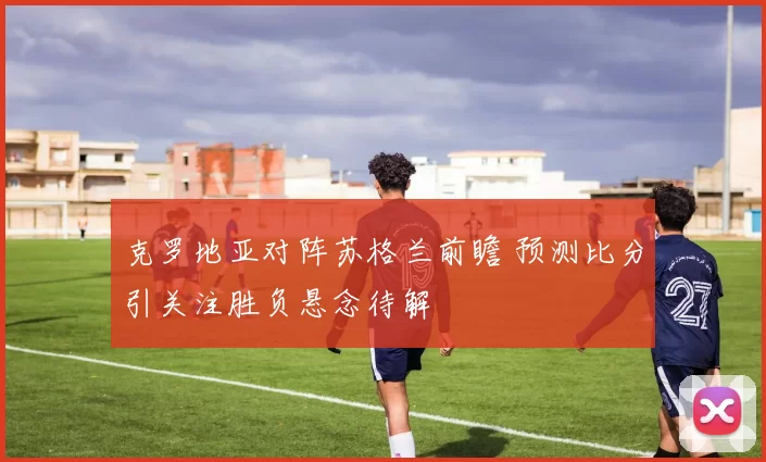 克罗地亚对阵苏格兰前瞻 预测比分引关注胜负悬念待解