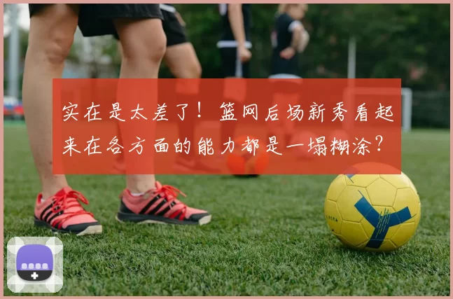 实在是太差了！篮网后场新秀看起来在各方面的能力都是一塌糊涂？