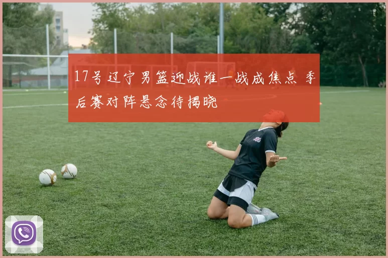 17号辽宁男篮迎战谁一战成焦点 季后赛对阵悬念待揭晓