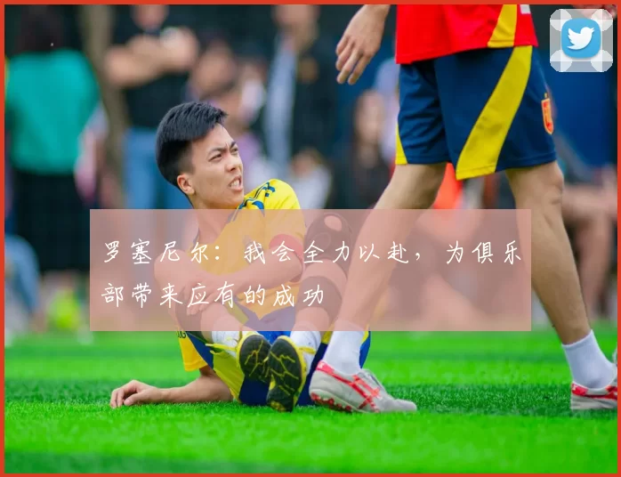 罗塞尼尔：我会全力以赴，为俱乐部带来应有的成功