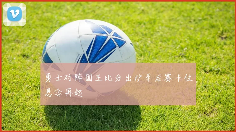 勇士对阵国王比分出炉季后赛卡位悬念再起