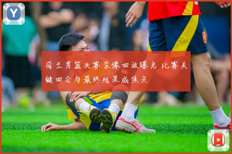 荷兰男篮决赛录像回放曝光 比赛关键回合与最终结果成焦点