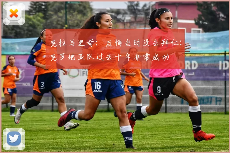 克拉马里奇：后悔当时没去拜仁；克罗地亚队过去十年非常成功