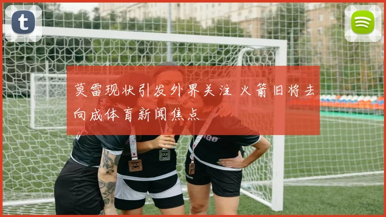 莫雷现状引发外界关注 火箭旧将去向成体育新闻焦点