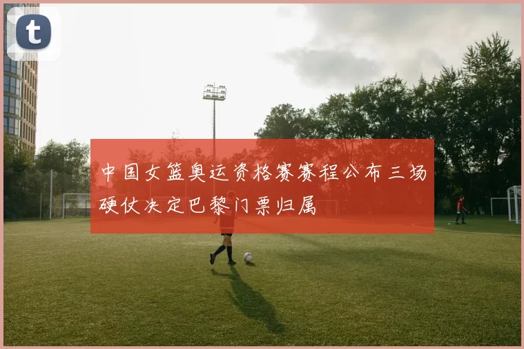 中国女篮奥运资格赛赛程公布三场硬仗决定巴黎门票归属