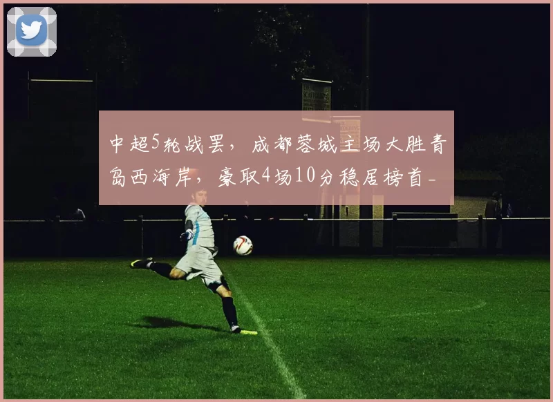 中超5轮战罢，成都蓉城主场大胜青岛西海岸，豪取4场10分稳居榜首_费利佩_比赛_阿齐兹
