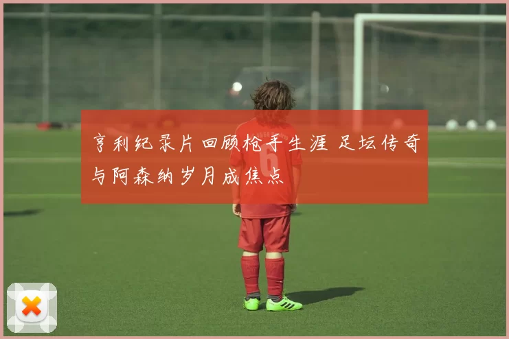 亨利纪录片回顾枪手生涯 足坛传奇与阿森纳岁月成焦点