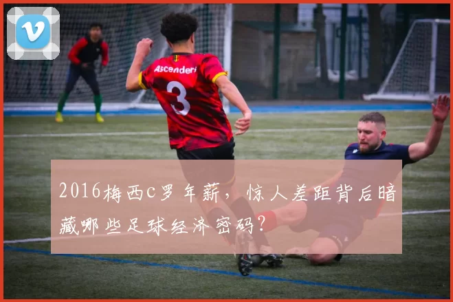 2016梅西c罗年薪，惊人差距背后暗藏哪些足球经济密码？