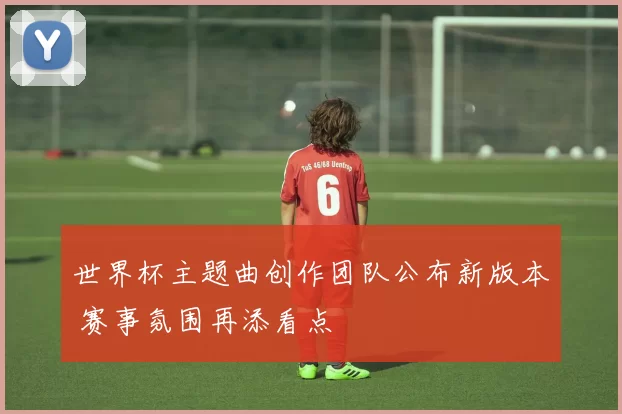 世界杯主题曲创作团队公布新版本 赛事氛围再添看点