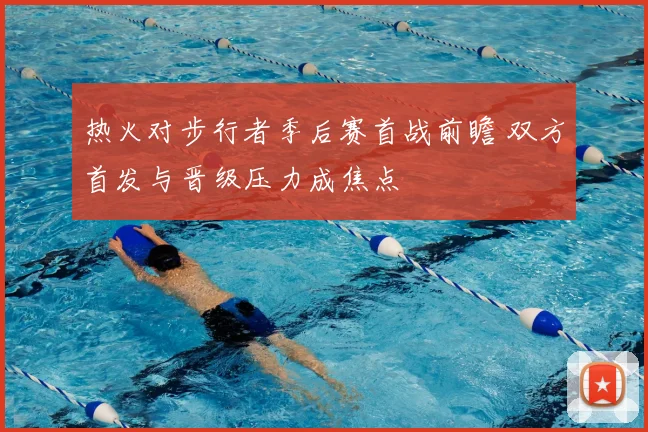 热火对步行者季后赛首战前瞻 双方首发与晋级压力成焦点