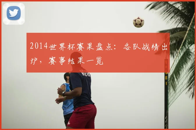 2014世界杯赛果盘点:各队战绩出炉,赛事结果一览