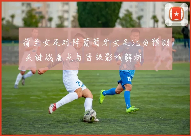 荷兰女足对阵葡萄牙女足比分预测 关键战看点与晋级影响解析